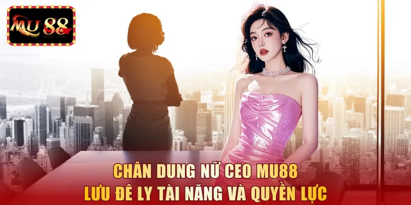 Chân dung nữ CEO MU88 Lưu Đê Ly tài năng và quyền lực